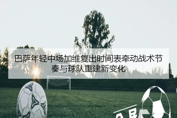 巴萨年轻中场加维复出时间表牵动战术节奏与球队重建新变化