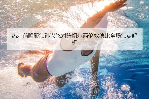 热刺前瞻聚焦孙兴慜对阵切尔西伦敦德比全场焦点解析