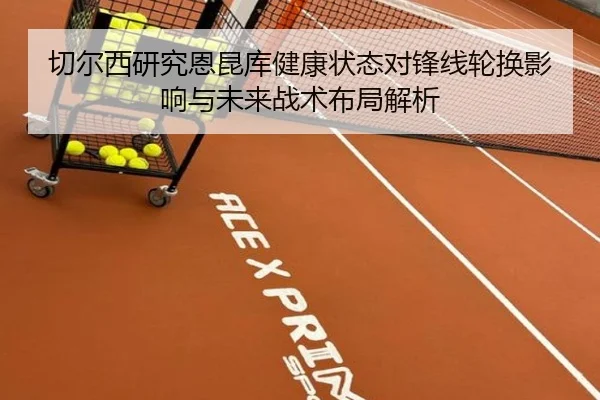 切尔西研究恩昆库健康状态对锋线轮换影响与未来战术布局解析