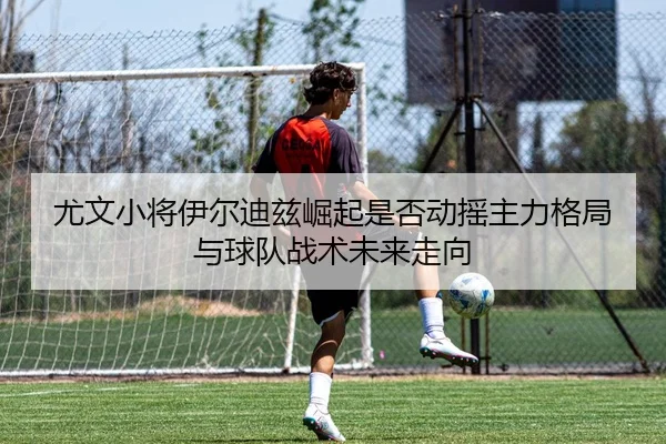 尤文小将伊尔迪兹崛起是否动摇主力格局与球队战术未来走向