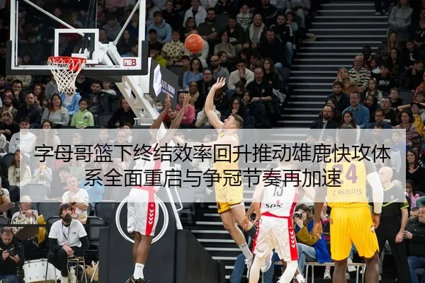 字母哥篮下终结效率回升推动雄鹿快攻体系全面重启与争冠节奏再加速